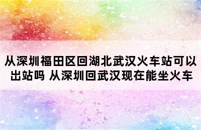 从深圳福田区回湖北武汉火车站可以岀站吗 从深圳回武汉现在能坐火车